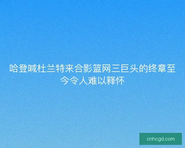 哈登喊杜兰特来合影篮网三巨头的终章至今令人难以释怀